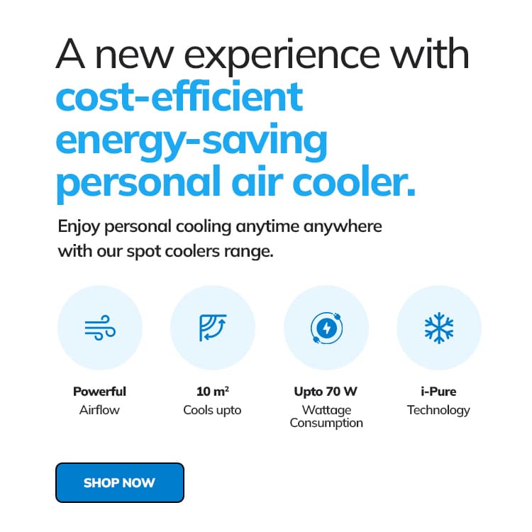 A new experience with cost-efficient energy-saving personal air cooler. Enjoy personal cooling anytime anywhere with our spot coolers range. Powerfull Airflow Cools up to 10m2 Up to 70w Wattage Consumption i-Pure Technology